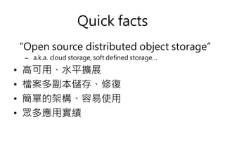 Quick facts
“Open source distributed object storage”
– a.k.a. cloud storage, soft defined storage…
• 高可用、水平擴展
• 檔案多副本儲存、修復
• 簡單的架構、容易使用
• 眾多應用實績
 