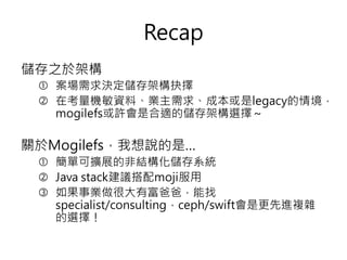 Recap
儲存之於架構
 案場需求決定儲存架構抉擇
 在考量機敏資料、業主需求、成本或是legacy的情境，
mogilefs或許會是合適的儲存架構選擇～
關於Mogilefs，我想說的是…
 簡單可擴展的非結構化儲存系統
 Java stack建議搭配moji服用
 如果事業做很大有富爸爸，能找
specialist/consulting，ceph/swift會是更先進複雜
的選擇！
 