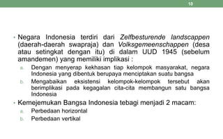 • Negara Indonesia terdiri dari Zelfbesturende landscappen
(daerah-daerah swapraja) dan Volksgemeenschappen (desa
atau setingkat dengan itu) di dalam UUD 1945 (sebelum
amandemen) yang memiliki implikasi :
a. Dengan menyerap kekhasan tiap kelompok masyarakat, negara
Indonesia yang dibentuk berupaya menciptakan suatu bangsa
b. Mengabaikan eksistensi kelompok-kelompok tersebut akan
berimplikasi pada kegagalan cita-cita membangun satu bangsa
Indonesia
• Kemejemukan Bangsa Indonesia tebagi menjadi 2 macam:
a. Perbedaan horizontal
b. Perbedaan vertikal
10
 