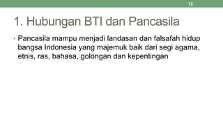 1. Hubungan BTI dan Pancasila
• Pancasila mampu menjadi landasan dan falsafah hidup
bangsa Indonesia yang majemuk baik dari segi agama,
etnis, ras, bahasa, golongan dan kepentingan
12
 