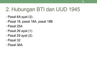 2. Hubungan BTI dan UUD 1945
• Pasal 6A ayat (3)
• Pasal 18, pasal 18A, pasal 18B
• Pasal 25A
• Pasal 26 ayat (1)
• Pasal 29 ayat (2)
• Pasal 32
• Pasal 36A
13
 
