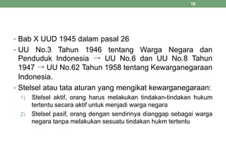 • Bab X UUD 1945 dalam pasal 26
• UU No.3 Tahun 1946 tentang Warga Negara dan
Penduduk Indonesia → UU No.6 dan UU No.8 Tahun
1947 → UU No.62 Tahun 1958 tentang Kewarganegaraan
Indonesia.
• Stelsel atau tata aturan yang mengikat kewarganegaraan:
1) Stelsel aktif, orang harus melakukan tindakan-tindakan hukum
tertentu secara aktif untuk menjadi warga negara
2) Stelsel pasif, orang dengan sendirinya dianggap sebagai warga
negara tanpa melakukan sesuatu tindakan hukm tertentu
16
 