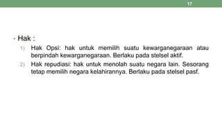 • Hak :
1) Hak Opsi: hak untuk memilih suatu kewarganegaraan atau
berpindah kewarganegaraan. Berlaku pada stelsel aktif.
2) Hak repudiasi: hak untuk menolah suatu negara lain. Sesorang
tetap memilih negara kelahirannya. Berlaku pada stelsel pasf.
17
 