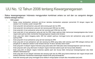 UU No. 12 Tahun 2006 tentang Kewarganegaraan
• Status kewarganegaraan Indonesia menggunakan kombinasi antara ius soli dan ius sanguinis dengan
kriteria sebagai berikut :
1) WNI adalah:
a) Setiap orang berdasarkan peraturan per-UU-an dan/atau berdasarkan perjanjian pemerintah RI dengan negara lain
sebelum UU ini berlaku sudah menjadi WNI
b) Anak yang lahir dari perkawinan yang sah daris eorang ayah dan ibu WNI
c) Anak yang lahir dari perkawinan yang sah dari seorang ayah WNI dan ibu WNA
d) Anak yang lahir di luar perkawinan yang sah dari seorang ayah WNA dan ibu WNI
e) Anak yang lahir di luar perkawinan yang sah dari ibu WNI; tetapi ayahnya tidak memounyai kewarganegaraa atau hukum
negara asal ayahnya tidak memberikan kewarganegaraan kepada anak tersebut
f) Anak yang lahir dalam tenggang waktu 300 hari setelah ayahnya meninggal dunia dari perkawinan yang sudah dan
ayahnya WNI
g) Anak yang lahir di luar perkawinan yang sah dari seorang ibu WNI
h) Anak yang lahir di luar perkawinan sah dari seorang ibu WNA yang diakui oleh seorang ayah WNI sebagai anaknya dan
pengakuan itu dilakukan sebelum anak tersebut berusia 18 tahun dan/atau belum kawin
i) Anak yang lahir di wilayah negara Indonesia yang pada waktu lahir tidak jelas status kewarganegaraan ayah dan ibunya
j) Anak yang baru lahir yang ditemukan di wilayah negara Indonesia selama ayah dan ibunya tidak diketahui
k) Anak yang lahir di wilayah negara Indoensia apabila ayah dan ibunya tidak mempunyai kewarganegaraan atau tidak
diketahui keberadaannya
l) Anak yang lahir di luar wilayah Indonesia dari seorang ayah dan ibu WNI yang karena ketentuan dari negara tempat anak
tersebut dikahirkan memberikan kewenangan kepada anak yang bersangkutan
m) Anak dari seorang ayah yang meninggal dunia sebleum mengucapkan sumpah atau menyatakan janji setia
18
 