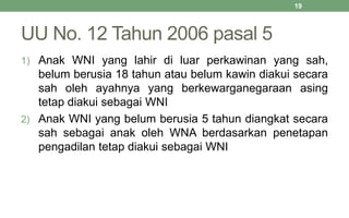 UU No. 12 Tahun 2006 pasal 5
1) Anak WNI yang lahir di luar perkawinan yang sah,
belum berusia 18 tahun atau belum kawin diakui secara
sah oleh ayahnya yang berkewarganegaraan asing
tetap diakui sebagai WNI
2) Anak WNI yang belum berusia 5 tahun diangkat secara
sah sebagai anak oleh WNA berdasarkan penetapan
pengadilan tetap diakui sebagai WNI
19
 