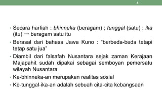 • Secara harfiah : bhinneka (beragam) ; tunggal (satu) ; ika
(itu) → beragam satu itu
• Berasal dari bahasa Jawa Kuno : “berbeda-beda tetapi
tetap satu jua”
• Diambil dari falsafah Nusantara sejak zaman Kerajaan
Majapahit sudah dipakai sebagai semboyan pemersatu
wilayah Nusantara
• Ke-bhinneka-an merupakan realitas sosial
• Ke-tunggal-ika-an adalah sebuah cita-cita kebangsaan
4
 