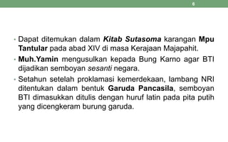 • Dapat ditemukan dalam Kitab Sutasoma karangan Mpu
Tantular pada abad XIV di masa Kerajaan Majapahit.
• Muh.Yamin mengusulkan kepada Bung Karno agar BTI
dijadikan semboyan sesanti negara.
• Setahun setelah proklamasi kemerdekaan, lambang NRI
ditentukan dalam bentuk Garuda Pancasila, semboyan
BTI dimasukkan ditulis dengan huruf latin pada pita putih
yang dicengkeram burung garuda.
6
 