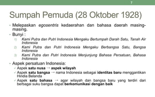 Sumpah Pemuda (28 Oktober 1928)
• Melepaskan egosentris kedaerahan dan bahasa daerah masing-
masing.
• Bunyi :
1) Kami Putra dan Putri Indonesia Mengaku Bertumpah Darah Satu, Tanah Air
Indonesia
2) Kami Putra dan Putri Indonesia Mengaku Berbangsa Satu, Bangsa
Indonesia
3) Kami Putra dan Putri Indonesia Menjunjung Bahasa Persatuan, Bahasa
Indonesia
• Aspek persatuan Indonesia:
 Aspek satu nusa → aspek wilayah
 Aspek satu bangsa → nama Indonesia sebagai identitas baru menggantikan
Hindia Belanda
 Aspek satu bahasa → agar wilayah dan bangsa baru yang terdiri dari
berbagai suku bangsa dapat berkomunikasi dengan baik
7
 
