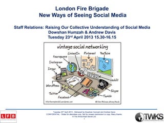 Tuesday 23rd April 2013 - Delivered by Dowshan Humzah and Andrew Davis
CONFIDENTIAL - Slides for attendees only. Not for onward distribution or copy. Many thanks.
© The Worst Kept Secret Ltd.
1
London Fire Brigade
New Ways of Seeing Social Media
Staff Relations: Raising Our Collective Understanding of Social Media
Dowshan Humzah & Andrew Davis
Tuesday 23rd April 2013 15.30-16.15
 