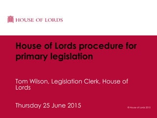 © House of Lords 2015Thursday 25 June 2015
House of Lords procedure for
primary legislation
Tom Wilson, Legislation Clerk, House of
Lords
 
