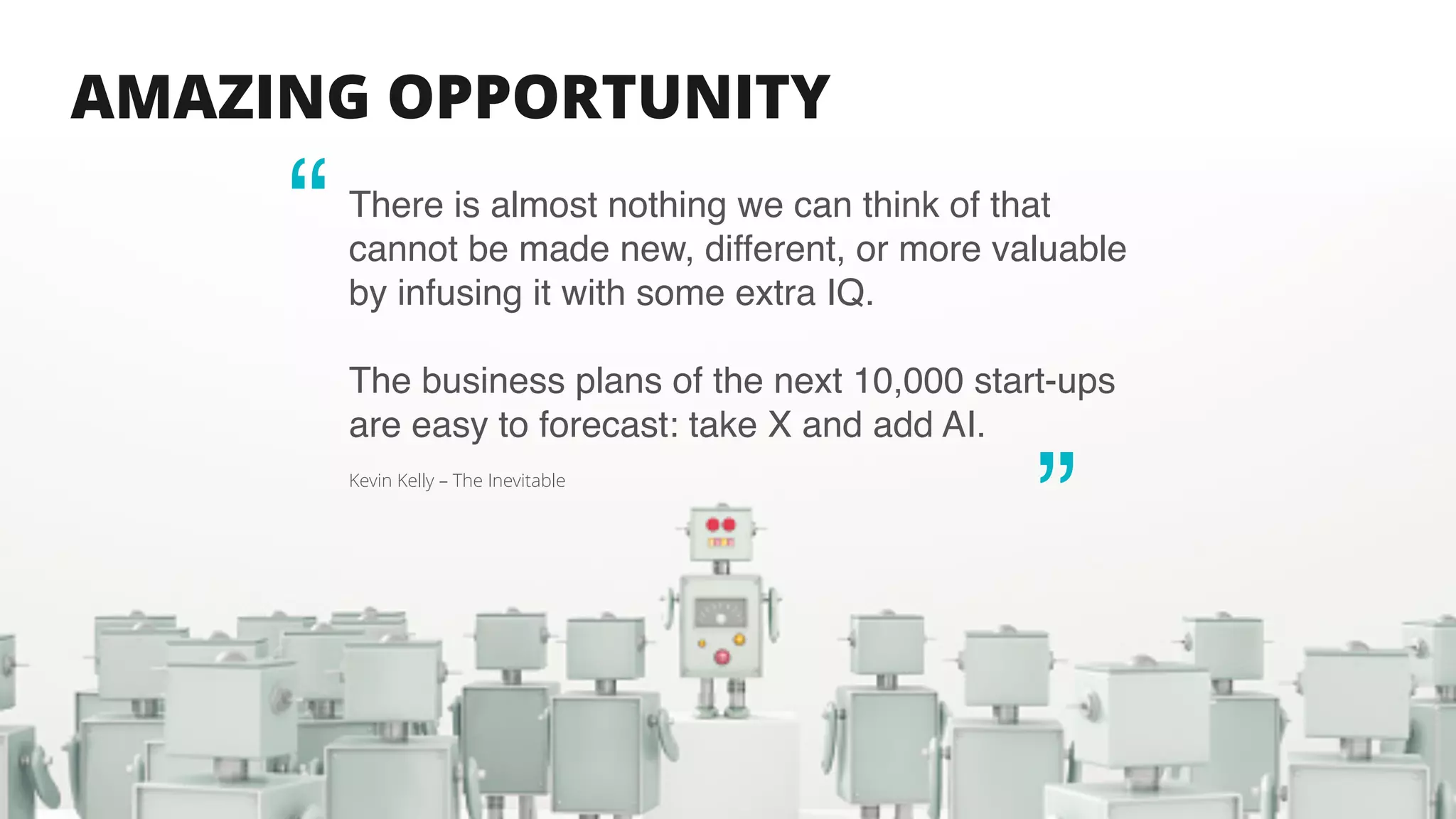 AMAZING OPPORTUNITY
There is almost nothing we can think of that
cannot be made new, different, or more valuable
by infusing it with some extra IQ.
The business plans of the next 10,000 start-ups
are easy to forecast: take X and add AI.
Kevin Kelly – The Inevitable
“
“
 