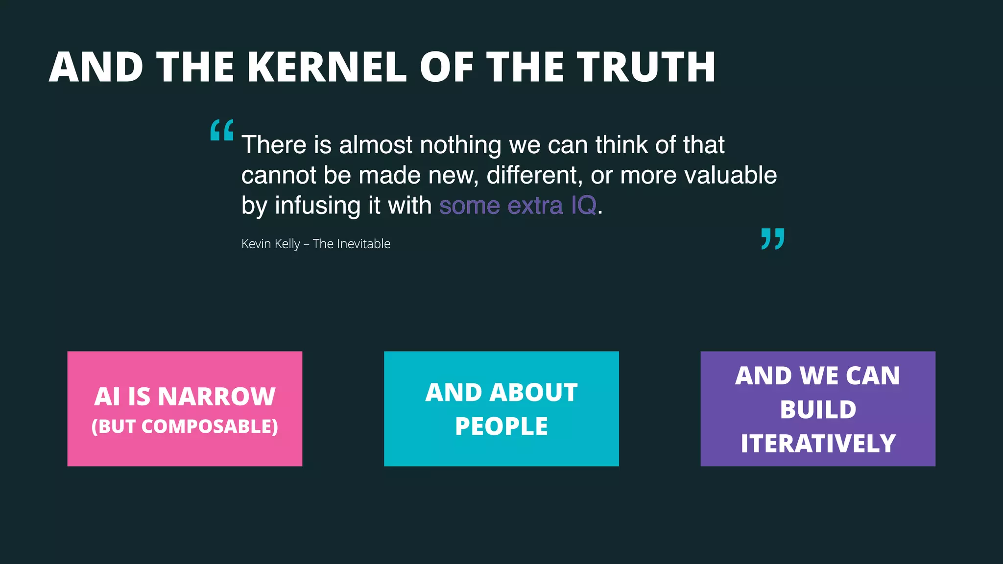 There is almost nothing we can think of that
cannot be made new, different, or more valuable
by infusing it with some extra IQ.
Kevin Kelly – The Inevitable
“
AND THE KERNEL OF THE TRUTH
“
AND ABOUT
PEOPLE
AND WE CAN
BUILD
ITERATIVELY
AI IS NARROW
(BUT COMPOSABLE)
There is almost nothing we can think of that
cannot be made new, different, or more valuable
by infusing it with some extra IQ.
Kevin Kelly – The Inevitable
There is almost nothing we can think of that
cannot be made new, different, or more valuable
by infusing it with some extra IQ.
Kevin Kelly – The Inevitable
There is almost nothing we can think of that
cannot be made new, different, or more valuable
by infusing it with some extra IQ.
Kevin Kelly – The Inevitable
 