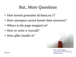 24/01/2017 12
But, More Questions
●
How kernel generates ld­linux.so.1?
●
How userspace access kernel data structure?
●
Where is the page mapped to?
●
How to write a vsyscall?
●
How glibc handle it?
https://c2.staticflickr.
com/8/7133/7623744452_72
22654f38_b.jpg
 