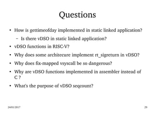 24/01/2017 29
Questions
●
How is gettimeofday implemented in static linked application?
– Is there vDSO in static linked application?
●
vDSO functions in RISC­V?
●
Why does some architecure implement rt_sigreturn in vDSO? 
● Why does fix­mapped vsyscall be so dangerous?
● Why are vDSO functions implemented in assembler instead of 
C ?
●
What's the purpose of vDSO seqcount?
 