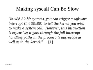 24/01/2017 5
Making syscall Can Be Slow
“In x86 32­bit systems, you can trigger a software 
interrupt (int $0x80) to tell the kernel you wish 
to make a system call.  However, this instruction 
is expensive: it goes through the full interrupt­
handling paths in the processor's microcode as 
well as in the kernel.” ~ [1]
 