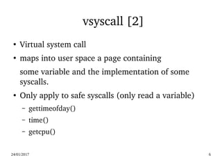 24/01/2017 6
vsyscall [2]
●
Virtual system call
●
maps into user space a page containing
some variable and the implementation of some 
syscalls.
●
Only apply to safe syscalls (only read a variable)
– gettimeofday()
– time()
– getcpu()
 