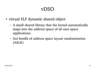24/01/2017 8
vDSO
●
virtual ELF dynamic shared object
– A small shared library that the kernel automatically 
maps into the address space of all user­space 
applications.
– Get benifit of address space layout randomization 
(ASLR)
 