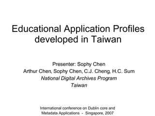 Educational Application Profiles developed in Taiwan Presenter: Sophy Chen Arthur Chen, Sophy Chen, C.J. Cheng, H.C. Sum National Digital Archives Program Taiwan International conference on Dublin core and Metadata Applications － Singapore, 2007 