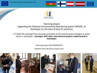 Twinning project
Upgrading the National Environmental Monitoring System (NEMS) of
Azerbaijan on the base of best EU practices
4.7.2018 7th meeting of the steering committee of the national policy dialogue in water
sector in Azerbaijan - Synergies with other international projects implemented in
Azerbaijan
Twinning project AZ/15/ENP/EN/43
Resident twinning advisor Katja Lovén
This project is funded by the European Union
 
