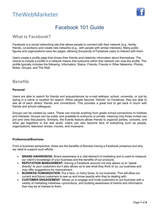 TheWebMarketer

                                 Facebook 101 Guide
What is Facebook?
Facebook is a social networking site that allows people to connect with their network (e.g., family,
friends, co-workers) and create new networks (e.g., with people with similar interests). Many public
figures and organizations have fan pages, allowing thousands of Facebook users to interact with them.

Users create a profile page that shows their friends and networks information about themselves. The
choice to include a profile in a network means that everyone within that network can view the profile. The
profile typically includes the following: Information, Status, Friends, Friends in Other Networks, Photos,
Notes, Groups, and The Wall.



Benefits
Personal

Users are able to search for friends and acquaintances by e-mail address, school, university, or just by
typing in a name or location for search. When people become “friends” on Facebook, they are able to
see all of each others' friends and connections. This provides a great tool to get back in touch with
friends and school colleagues.

Groups can be created by users. These can include anything from grade school connections to hobbies
and interests. Groups can be public and available to everyone or private, meaning only those invited can
join and view discussions. Similarly, the Events feature allows friends to organize parties, concerts, and
other get togethers in the real world. Users can also become fans of everything such as people,
organizations, television shows, movies, and musicians.



Professional/Business

From a business perspective, these are the benefits of Bioness having a Facebook presence and why
we need to support such efforts:

   •   BRAND AWARENESS: Brand awareness is a vital element of marketing and is used to measure
       our client’s knowledge of your business and the benefits of our products.
   •   REPUTATION MANAGEMENT: Having a Facebook account not only allows us to “speak
       directly” to your customers but it also allows us to see what they think of us, our business and
       may offer suggestions for improvement.
   •   BUSINESS HUMANIZATION: Put a face, or many faces, to our business. This will allow our
       current and future customers to see us and know exactly who they’re dealing with.
   •   CUSTOMER ENGAGEMENT: Allows us to engage and invite customers to our business with a
       variety of marketing initiatives—promotions, and building awareness of events and information
       that may be of interest to them.




                                                                                               Page 1 of 4
 