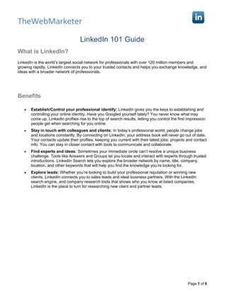 TheWebMarketer

                                   LinkedIn 101 Guide
What is LinkedIn?
LinkedIn is the world’s largest social network for professionals with over 120 million members and
growing rapidly. LinkedIn connects you to your trusted contacts and helps you exchange knowledge, and
ideas with a broader network of professionals.




Benefits

   •   Establish/Control your professional identify: LinkedIn gives you the keys to establishing and
       controlling your online identity. Have you Googled yourself lately? You never know what may
       come up. LinkedIn profiles rise to the top of search results, letting you control the first impression
       people get when searching for you online.
   •   Stay in touch with colleagues and clients: In today’s professional world, people change jobs
       and locations constantly. By connecting on LinkedIn, your address book will never go out of date.
       Your contacts update their profiles, keeping you current with their latest jobs, projects and contact
       info. You can stay in closer contact with tools to communicate and collaborate.
   •   Find experts and ideas: Sometimes your immediate circle can’t resolve a unique business
       challenge. Tools like Answers and Groups let you locate and interact with experts through trusted
       introductions. LinkedIn Search lets you explore the broader network by name, title, company,
       location, and other keywords that will help you find the knowledge you’re looking for.
   •   Explore leads: Whether you’re looking to build your professional reputation or winning new
       clients, LinkedIn connects you to sales leads and ideal business partners. With the LinkedIn
       search engine, and company research tools that shows who you know at listed companies,
       LinkedIn is the place to turn for researching new client and partner leads.




                                                                                                  Page 1 of 6
 