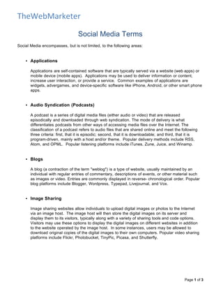 TheWebMarketer

                                  Social Media Terms
Social Media encompasses, but is not limited, to the following areas:


    • Applications

       Applications are self-contained software that are typically served via a website (web apps) or
       mobile device (mobile apps). Applications may be used to deliver information or content,
       increase user interaction, or provide a service. Common examples of applications are
       widgets, advergames, and device-specific software like iPhone, Android, or other smart phone
       apps.


    • Audio Syndication (Podcasts)

       A podcast is a series of digital media files (either audio or video) that are released
       episodically and downloaded through web syndication. The mode of delivery is what
       differentiates podcasts from other ways of accessing media files over the Internet. The
       classification of a podcast refers to audio files that are shared online and meet the following
       three criteria: first, that it is episodic; second, that it is downloadable; and third, that it is
       program-driven, mainly with a host and/or theme. Popular delivery methods include RSS,
       Atom, and OPML. Popular listening platforms include iTunes, Zune, Juice, and Winamp.


    • Blogs

       A blog (a contraction of the term "weblog") is a type of website, usually maintained by an
       individual with regular entries of commentary, descriptions of events, or other material such
       as images or video. Entries are commonly displayed in reverse- chronological order. Popular
       blog platforms include Blogger, Wordpress, Typepad, Livejournal, and Vox.


    • Image Sharing

       Image sharing websites allow individuals to upload digital images or photos to the Internet
       via an image host. The image host will then store the digital images on its server and
       display them to its visitors, typically along with a variety of sharing tools and code options.
       Visitors may use these options to display the digital images on different websites in addition
       to the website operated by the image host. In some instances, users may be allowed to
       download original copies of the digital images to their own computers. Popular video sharing
       platforms include Flickr, Photobucket, TinyPic, Picasa, and Shutterfly.




                                                                                                 Page 1 of 3
 