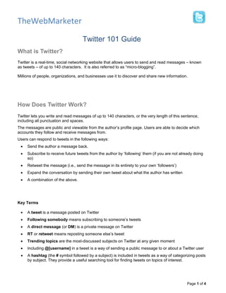 TheWebMarketer

                                    Twitter 101 Guide
What is Twitter?
Twitter is a real-time, social networking website that allows users to send and read messages – known
as tweets – of up to 140 characters. It is also referred to as “micro-blogging”.

Millions of people, organizations, and businesses use it to discover and share new information.




How Does Twitter Work?
Twitter lets you write and read messages of up to 140 characters, or the very length of this sentence,
including all punctuation and spaces.
The messages are public and viewable from the author’s profile page. Users are able to decide which
accounts they follow and receive messages from.
Users can respond to tweets in the following ways:
 •   Send the author a message back.
 •   Subscribe to receive future tweets from the author by ‘following’ them (if you are not already doing
     so)
 •   Retweet the message (i.e., send the message in its entirety to your own ‘followers’)
 •   Expand the conversation by sending their own tweet about what the author has written
 •   A combination of the above.




Key Terms

 •   A tweet is a message posted on Twitter
 •   Following somebody means subscribing to someone’s tweets
 •   A direct message (or DM) is a private message on Twitter
 •   RT or retweet means reposting someone else’s tweet
 •   Trending topics are the most-discussed subjects on Twitter at any given moment
 •   Including @[username] in a tweet is a way of sending a public message to or about a Twitter user
 •   A hashtag (the # symbol followed by a subject) is included in tweets as a way of categorizing posts
     by subject. They provide a useful searching tool for finding tweets on topics of interest.




                                                                                               Page 1 of 4
 