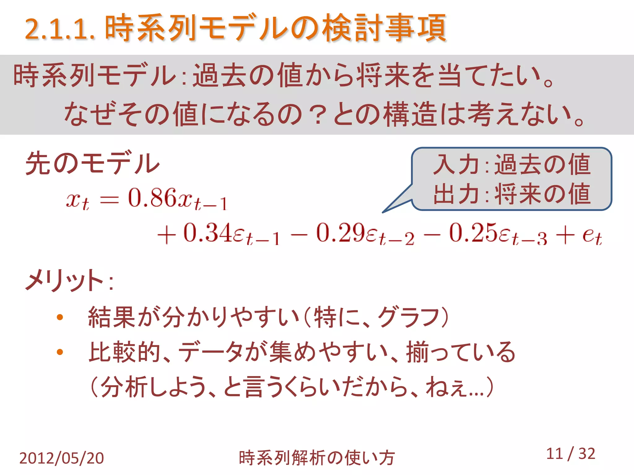 2.1.1. 時系列モデルの検討事項
時系列モデル：過去の値から将来を当てたい。
  なぜその値になるの？との構造は考えない。
先のモデル                    入力：過去の値
                         出力：将来の値


メリット：
    • 結果が分かりやすい（特に、グラフ）
    • 比較的、データが集めやすい、揃っている
      （分析しよう、と言うくらいだから、ねぇ…）

2012/05/20   時系列解析の使い方        11 / 32
 