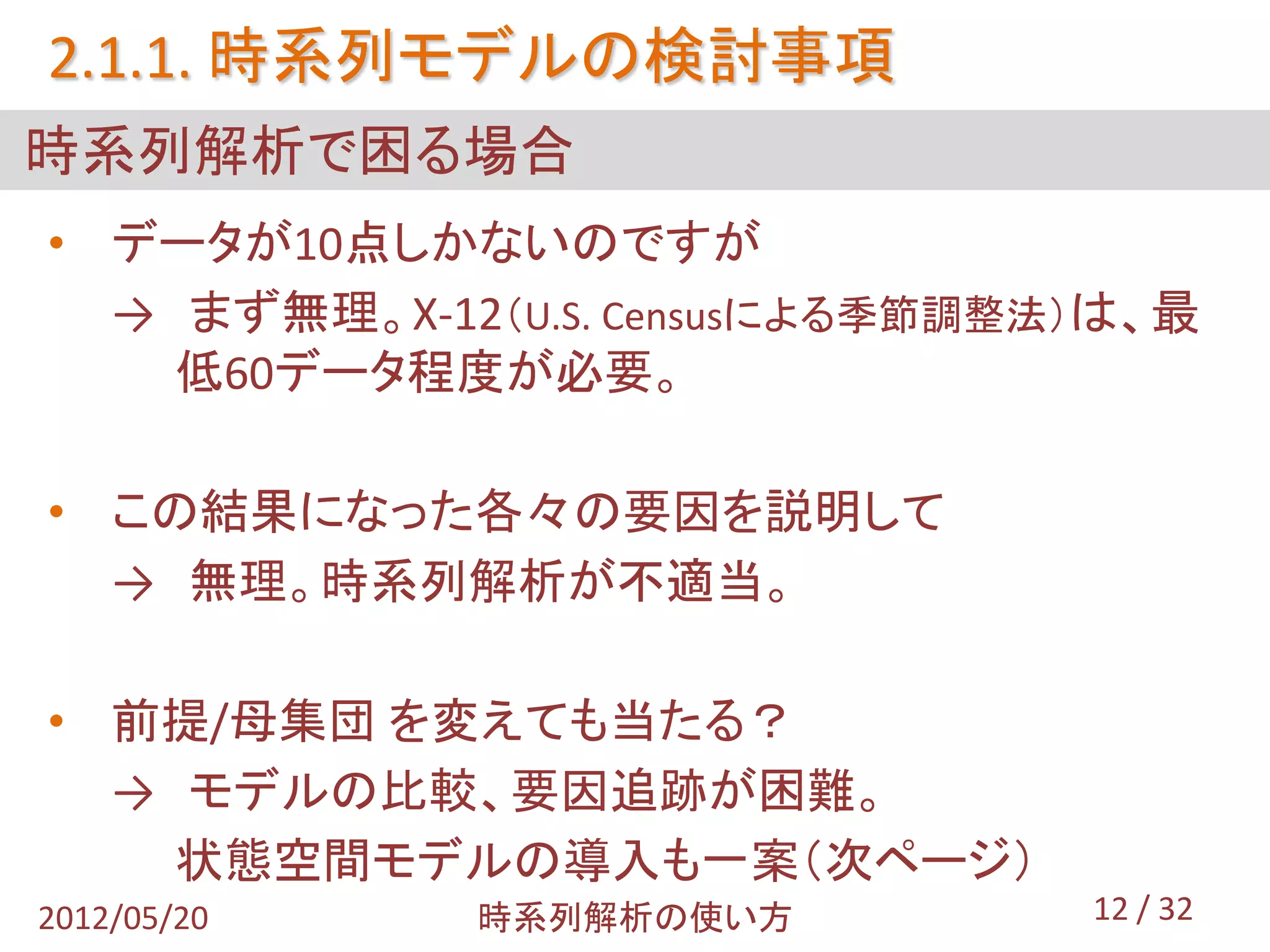 2.1.1. 時系列モデルの検討事項
時系列解析で困る場合
• データが10点しかないのですが
  → まず無理。X-12（U.S. Censusによる季節調整法）は、最
    低60データ程度が必要。

• この結果になった各々の要因を説明して
  → 無理。時系列解析が不適当。

• 前提/母集団 を変えても当たる？
  → モデルの比較、要因追跡が困難。
    状態空間モデルの導入も一案（次ページ）
2012/05/20   時系列解析の使い方           12 / 32
 