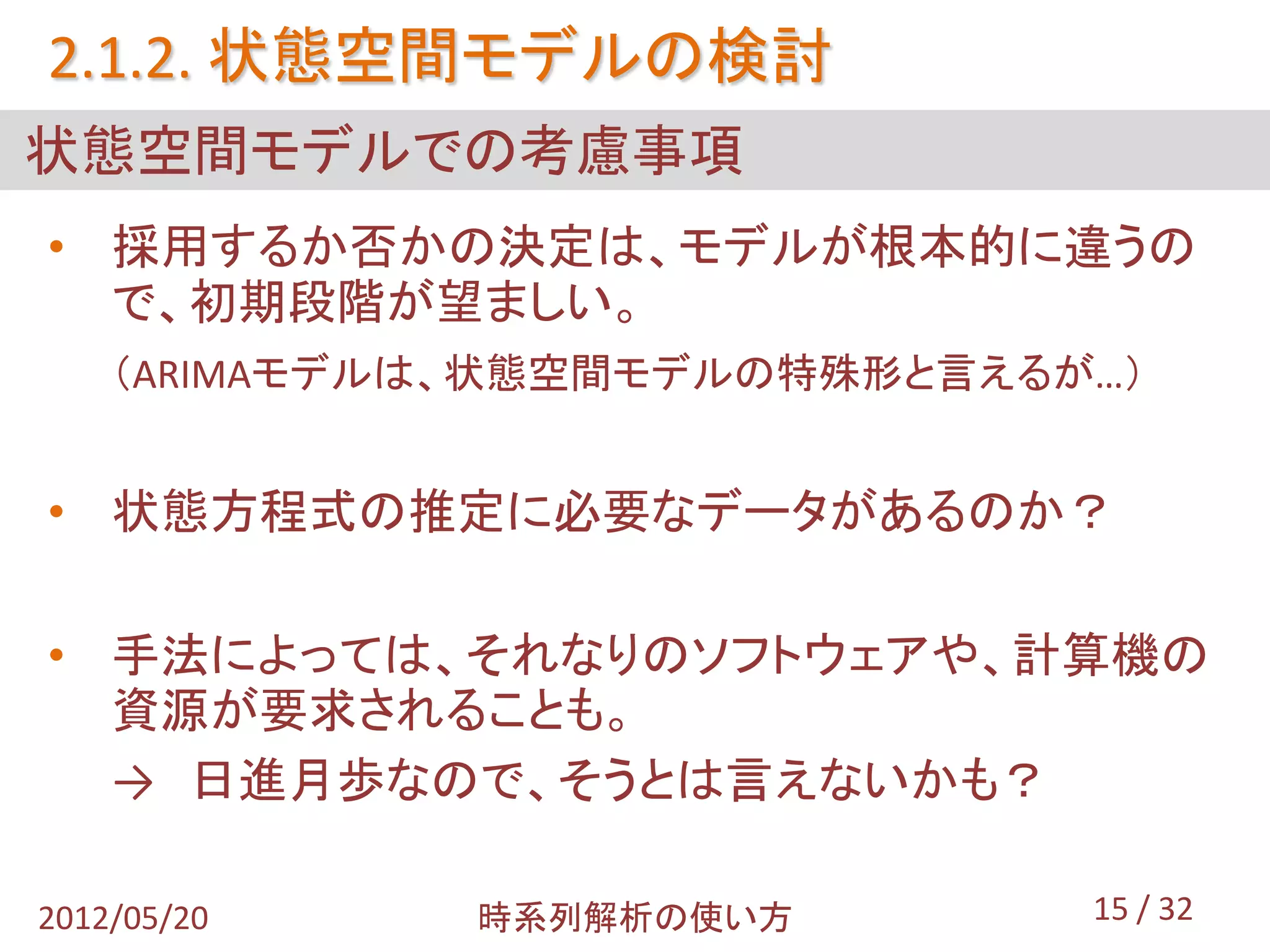 2.1.2. 状態空間モデルの検討
状態空間モデルでの考慮事項
• 採用するか否かの決定は、モデルが根本的に違うの
  で、初期段階が望ましい。
    （ARIMAモデルは、状態空間モデルの特殊形と言えるが…）


• 状態方程式の推定に必要なデータがあるのか？

• 手法によっては、それなりのソフトウェアや、計算機の
  資源が要求されることも。
  → 日進月歩なので、そうとは言えないかも？

2012/05/20    時系列解析の使い方        15 / 32
 