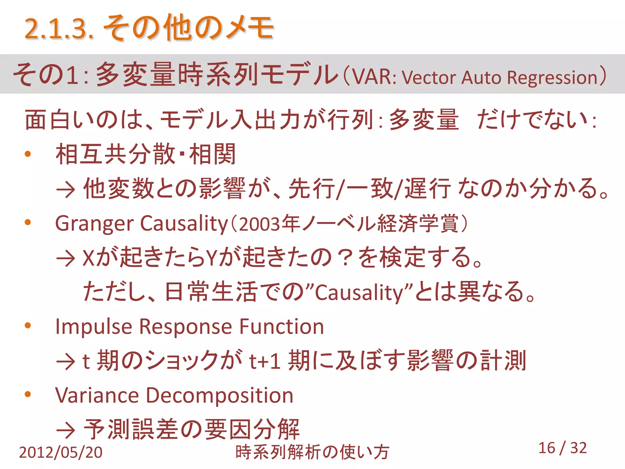 2.1.3. その他のメモ
その1：多変量時系列モデル（VAR: Vector Auto Regression）
面白いのは、モデル入出力が行列：多変量 だけでない：
• 相互共分散・相関
  → 他変数との影響が、先行/一致/遅行 なのか分かる。
• Granger Causality（2003年ノーベル経済学賞）
  → Xが起きたらYが起きたの？を検定する。
    ただし、日常生活での”Causality”とは異なる。
• Impulse Response Function
  → t 期のショックが t+1 期に及ぼす影響の計測
• Variance Decomposition
  → 予測誤差の要因分解
2012/05/20     時系列解析の使い方            16 / 32
 