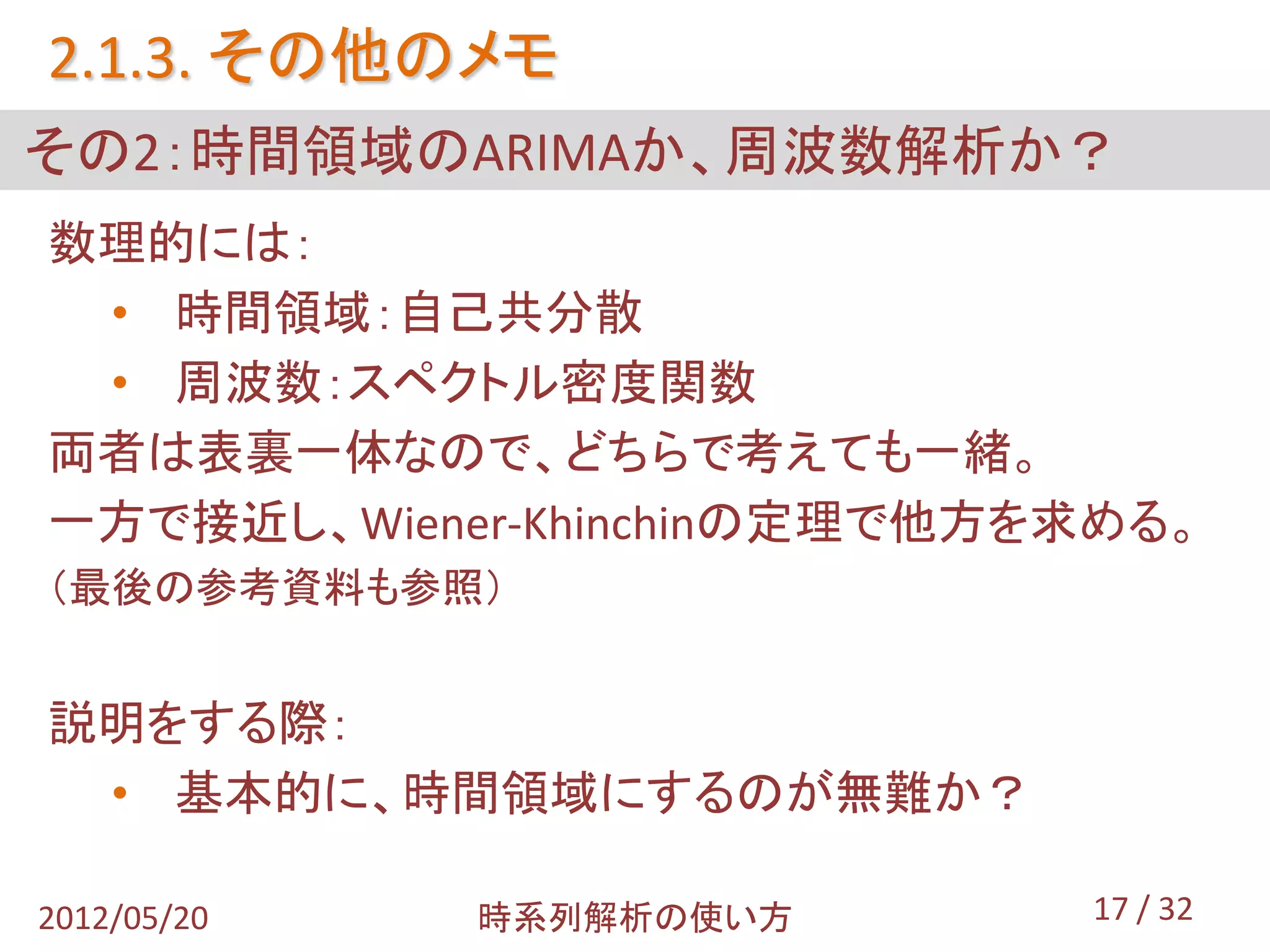 2.1.3. その他のメモ
その2：時間領域のARIMAか、周波数解析か？
数理的には：
 • 時間領域：自己共分散
 • 周波数：スペクトル密度関数
両者は表裏一体なので、どちらで考えても一緒。
一方で接近し、Wiener-Khinchinの定理で他方を求める。
（最後の参考資料も参照）


説明をする際：
 • 基本的に、時間領域にするのが無難か？

2012/05/20   時系列解析の使い方       17 / 32
 
