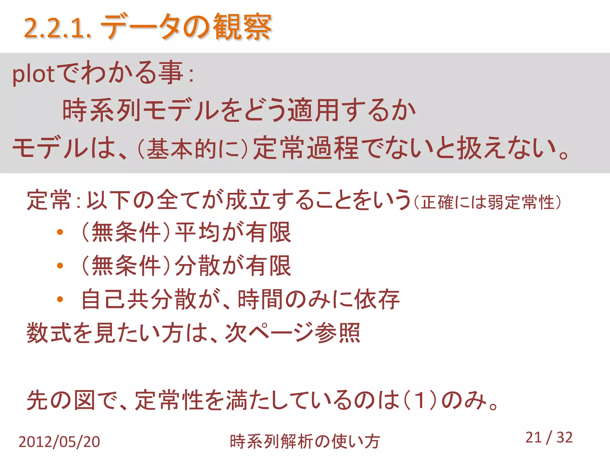 2.2.1. データの観察
plotでわかる事：
    時系列モデルをどう適用するか
モデルは、（基本的に）定常過程でないと扱えない。
定常：以下の全てが成立することをいう（正確には弱定常性）
 • （無条件）平均が有限
 • （無条件）分散が有限
 • 自己共分散が、時間のみに依存
数式を見たい方は、次ページ参照

先の図で、定常性を満たしているのは（１）のみ。
2012/05/20   時系列解析の使い方    21 / 32
 