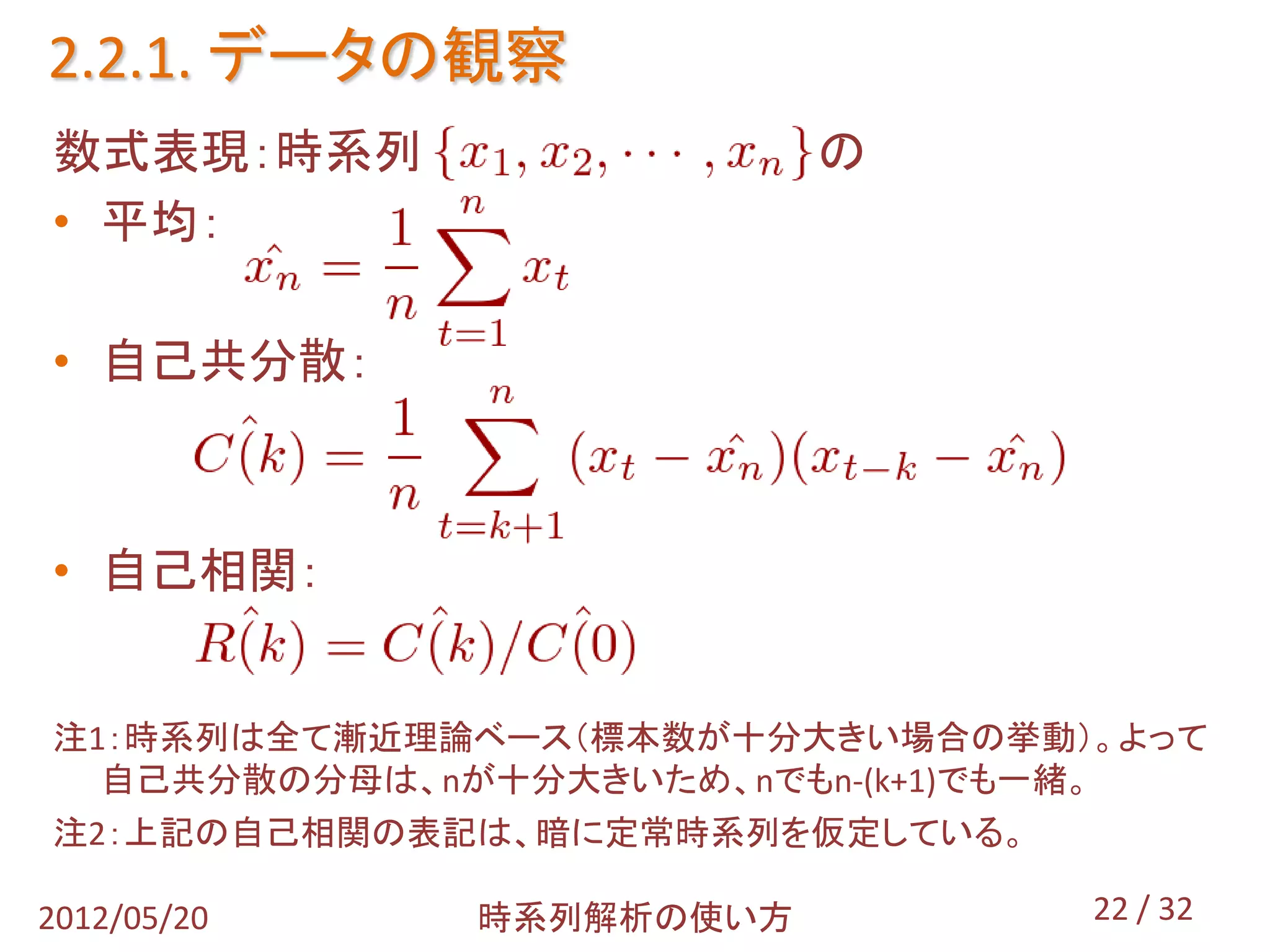 2.2.1. データの観察
数式表現：時系列                 の
• 平均：

• 自己共分散：



• 自己相関：


注1：時系列は全て漸近理論ベース（標本数が十分大きい場合の挙動）。よって
  自己共分散の分母は、nが十分大きいため、nでもn-(k+1)でも一緒。
注2：上記の自己相関の表記は、暗に定常時系列を仮定している。

2012/05/20   時系列解析の使い方           22 / 32
 