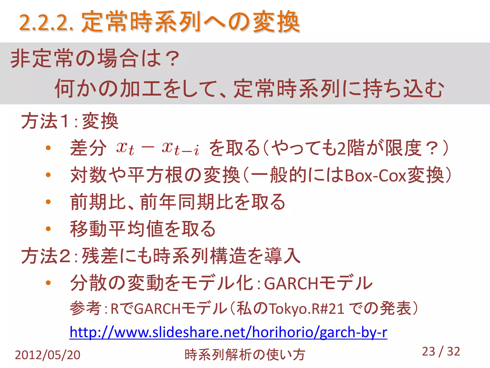 2.2.2. 定常時系列への変換
非定常の場合は？
  何かの加工をして、定常時系列に持ち込む
方法１：変換
 • 差分      を取る（やっても2階が限度？）
 • 対数や平方根の変換（一般的にはBox-Cox変換）
 • 前期比、前年同期比を取る
 • 移動平均値を取る
方法２：残差にも時系列構造を導入
 • 分散の変動をモデル化：GARCHモデル
        参考：RでGARCHモデル（私のTokyo.R#21 での発表）
        http://www.slideshare.net/horihorio/garch-by-r
2012/05/20             時系列解析の使い方                         23 / 32
 