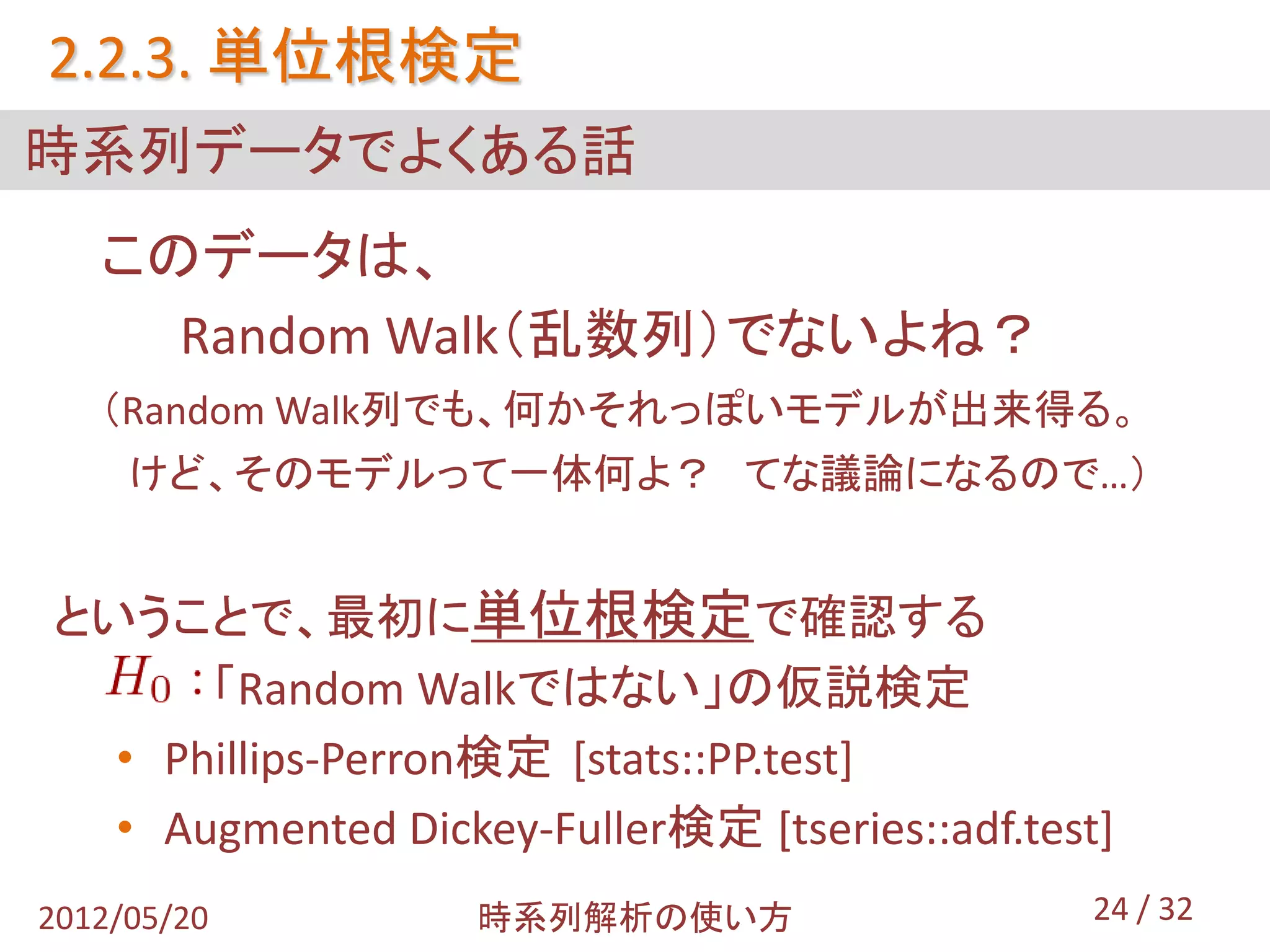 2.2.3. 単位根検定
時系列データでよくある話
   このデータは、
     Random Walk（乱数列）でないよね？
   （Random Walk列でも、何かそれっぽいモデルが出来得る。
     けど、そのモデルって一体何よ？ てな議論になるので…）


ということで、最初に単位根検定で確認する
      「Random Walkではない」の仮説検定
  • Phillips-Perron検定 [stats::PP.test]
  • Augmented Dickey-Fuller検定 [tseries::adf.test]
2012/05/20         時系列解析の使い方                    24 / 32
 