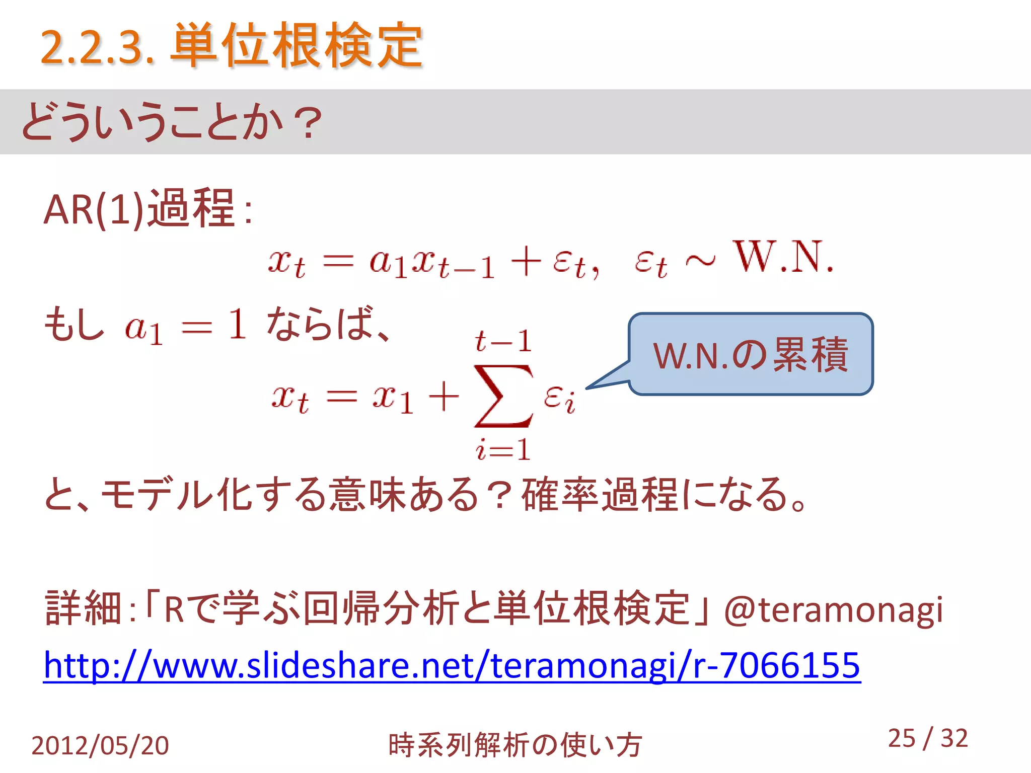 2.2.3. 単位根検定
どういうことか？
AR(1)過程：

もし           ならば、
                               W.N.の累積


と、モデル化する意味ある？確率過程になる。

詳細：「Rで学ぶ回帰分析と単位根検定」 @teramonagi
http://www.slideshare.net/teramonagi/r-7066155
2012/05/20       時系列解析の使い方                 25 / 32
 