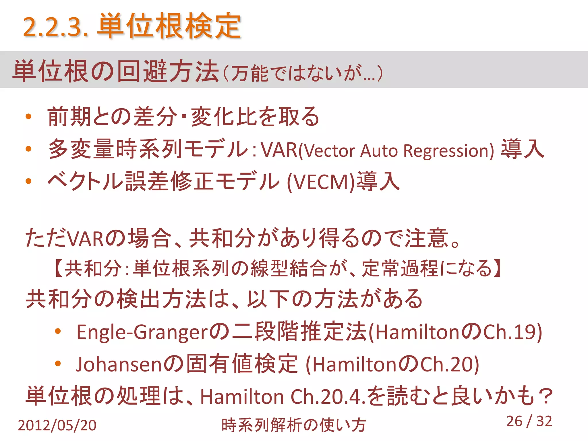 2.2.3. 単位根検定
単位根の回避方法（万能ではないが…）
• 前期との差分・変化比を取る
• 多変量時系列モデル：VAR(Vector Auto Regression) 導入
• ベクトル誤差修正モデル (VECM)導入

ただVARの場合、共和分があり得るので注意。
    【共和分：単位根系列の線型結合が、定常過程になる】
共和分の検出方法は、以下の方法がある
 • Engle-Grangerの二段階推定法(HamiltonのCh.19)
 • Johansenの固有値検定 (HamiltonのCh.20)
単位根の処理は、Hamilton Ch.20.4.を読むと良いかも？
2012/05/20     時系列解析の使い方              26 / 32
 