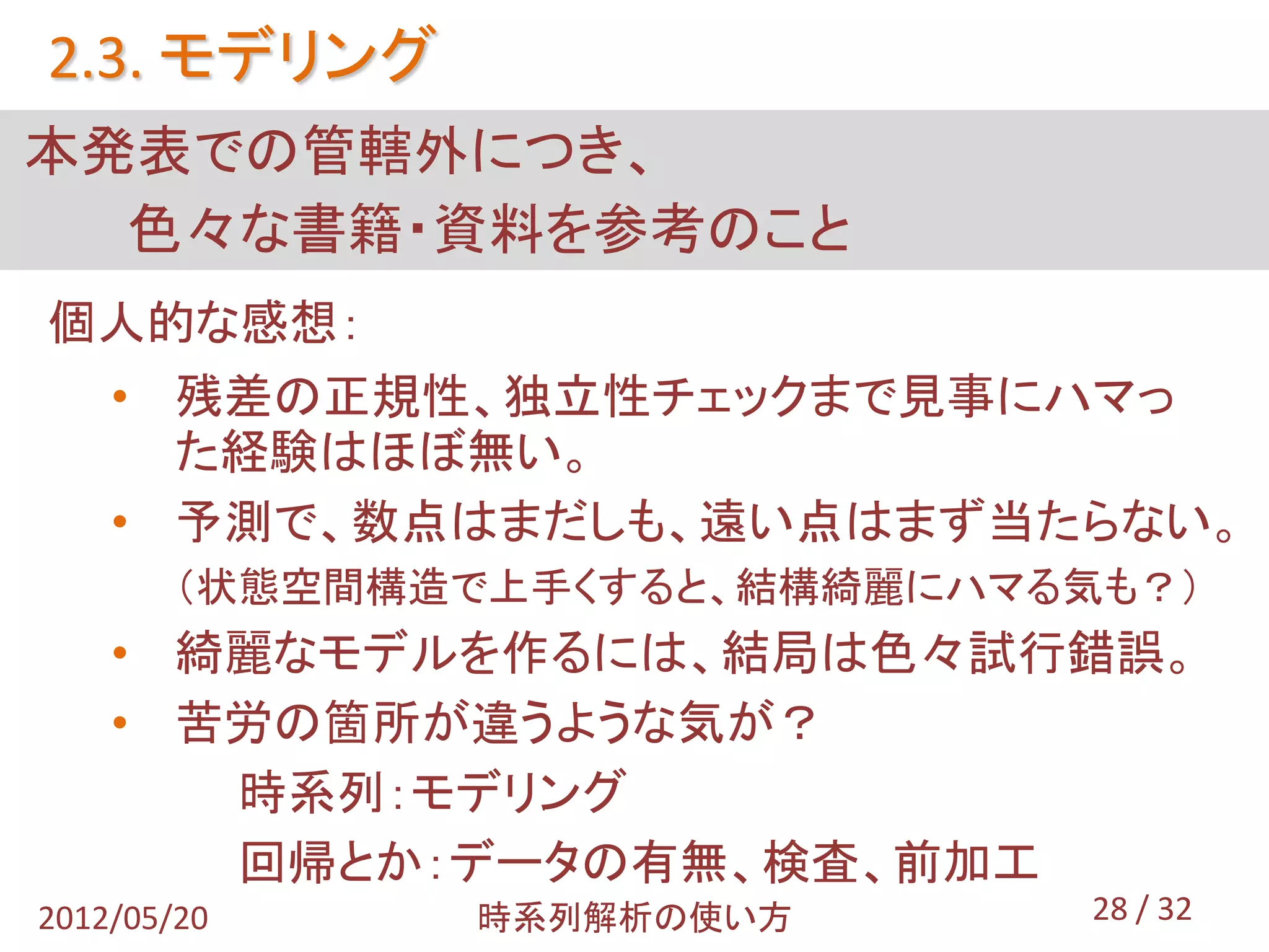 2.3. モデリング
本発表での管轄外につき、
  色々な書籍・資料を参考のこと
個人的な感想：
 • 残差の正規性、独立性チェックまで見事にハマっ
   た経験はほぼ無い。
 • 予測で、数点はまだしも、遠い点はまず当たらない。
        （状態空間構造で上手くすると、結構綺麗にハマる気も？）
    • 綺麗なモデルを作るには、結局は色々試行錯誤。
    • 苦労の箇所が違うような気が？
       時系列：モデリング
       回帰とか：データの有無、検査、前加工
2012/05/20     時系列解析の使い方        28 / 32
 