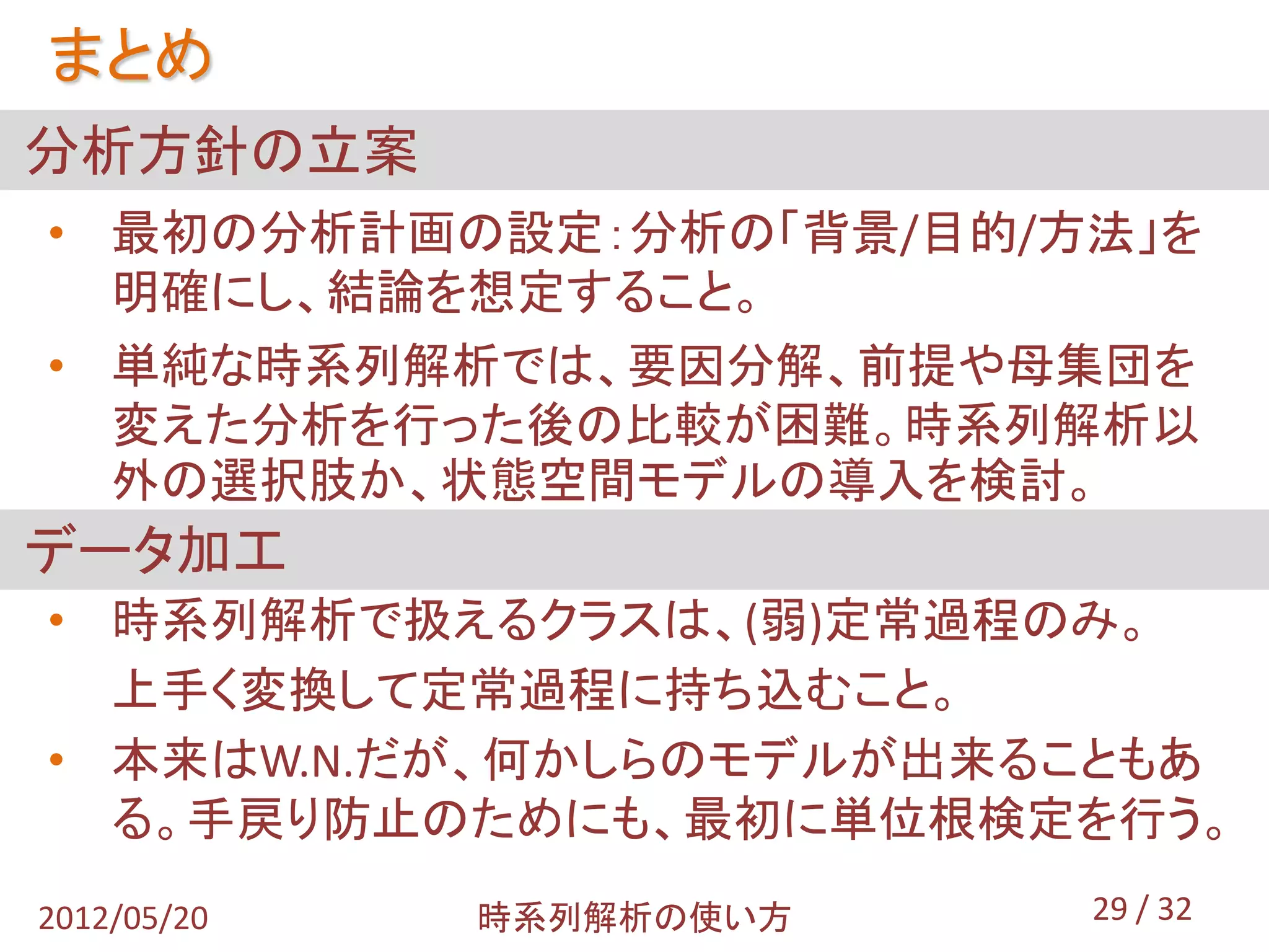 まとめ
分析方針の立案
• 最初の分析計画の設定：分析の「背景/目的/方法」を
  明確にし、結論を想定すること。
• 単純な時系列解析では、要因分解、前提や母集団を
  変えた分析を行った後の比較が困難。時系列解析以
  外の選択肢か、状態空間モデルの導入を検討。
データ加工
• 時系列解析で扱えるクラスは、(弱)定常過程のみ。
  上手く変換して定常過程に持ち込むこと。
• 本来はW.N.だが、何かしらのモデルが出来ることもあ
  る。手戻り防止のためにも、最初に単位根検定を行う。
2012/05/20   時系列解析の使い方   29 / 32
 