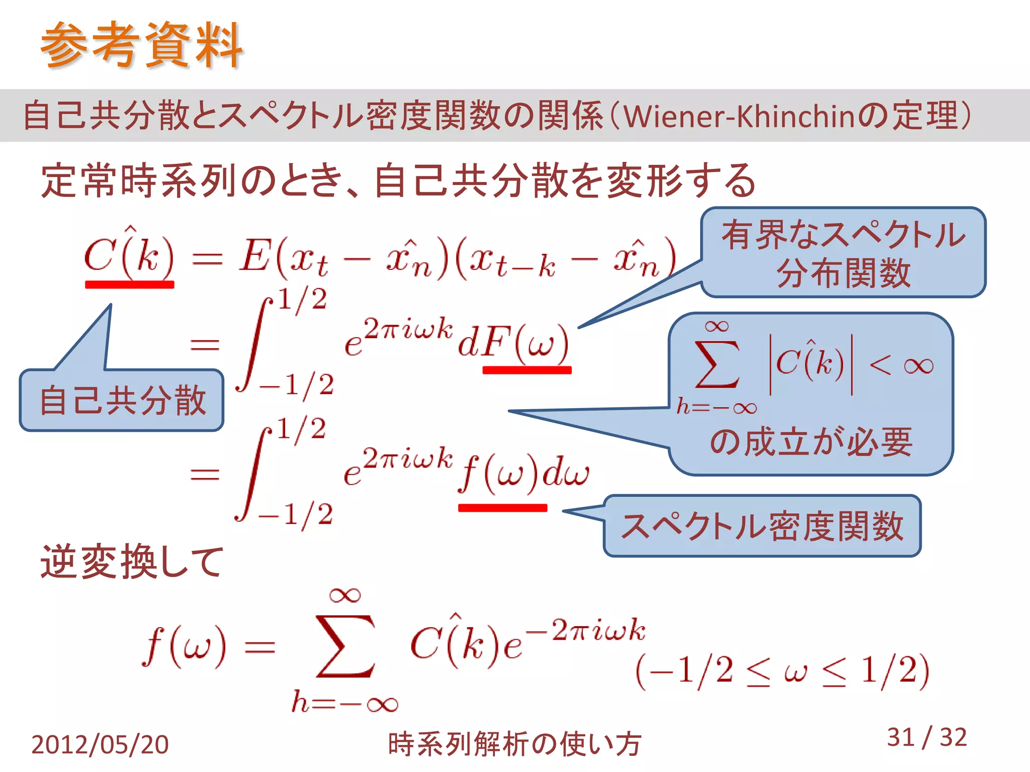 参考資料
自己共分散とスペクトル密度関数の関係（Wiener-Khinchinの定理）
定常時系列のとき、自己共分散を変形する
                           有界なスペクトル
                             分布関数


自己共分散
                           の成立が必要

                       スペクトル密度関数
逆変換して



2012/05/20    時系列解析の使い方           31 / 32
 