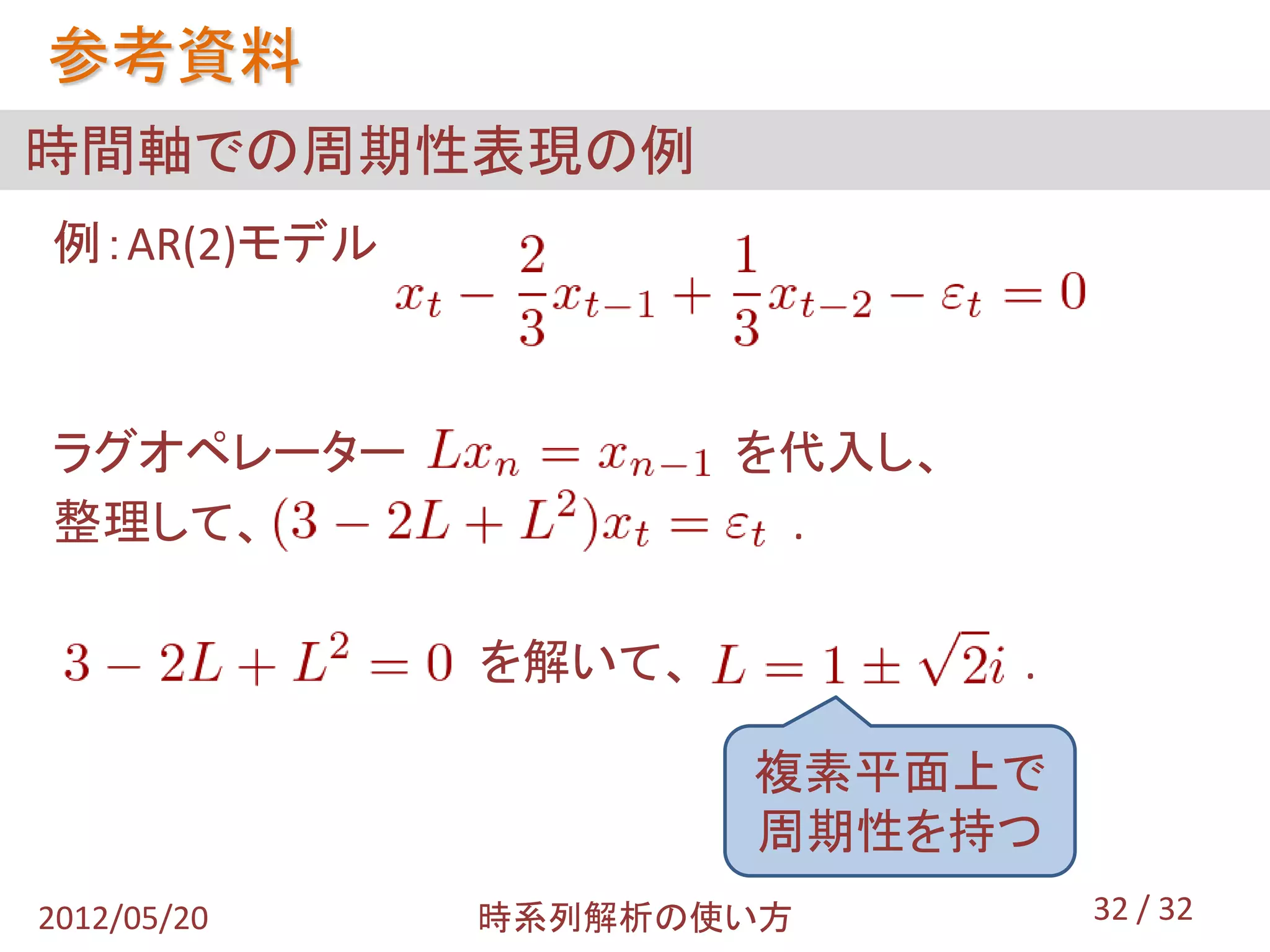 参考資料
時間軸での周期性表現の例
例：AR(2)モデル



ラグオペレーター             を代入し、
整理して、                 .

             を解いて、           .

                     複素平面上で
                     周期性を持つ
2012/05/20   時系列解析の使い方           32 / 32
 