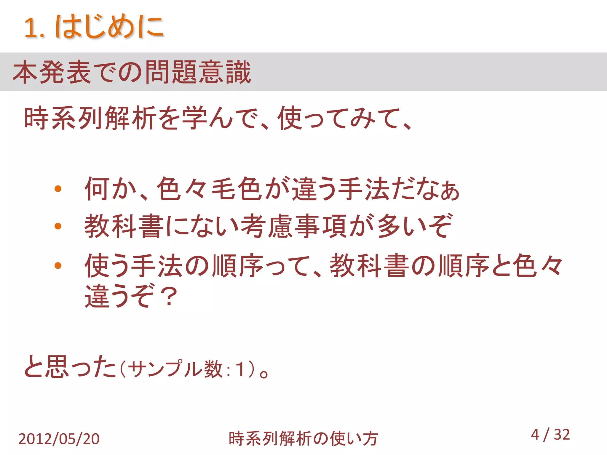 1. はじめに
本発表での問題意識
時系列解析を学んで、使ってみて、

    • 何か、色々毛色が違う手法だなぁ
    • 教科書にない考慮事項が多いぞ
    • 使う手法の順序って、教科書の順序と色々
      違うぞ？

と思った（サンプル数：１）。

2012/05/20   時系列解析の使い方   4 / 32
 