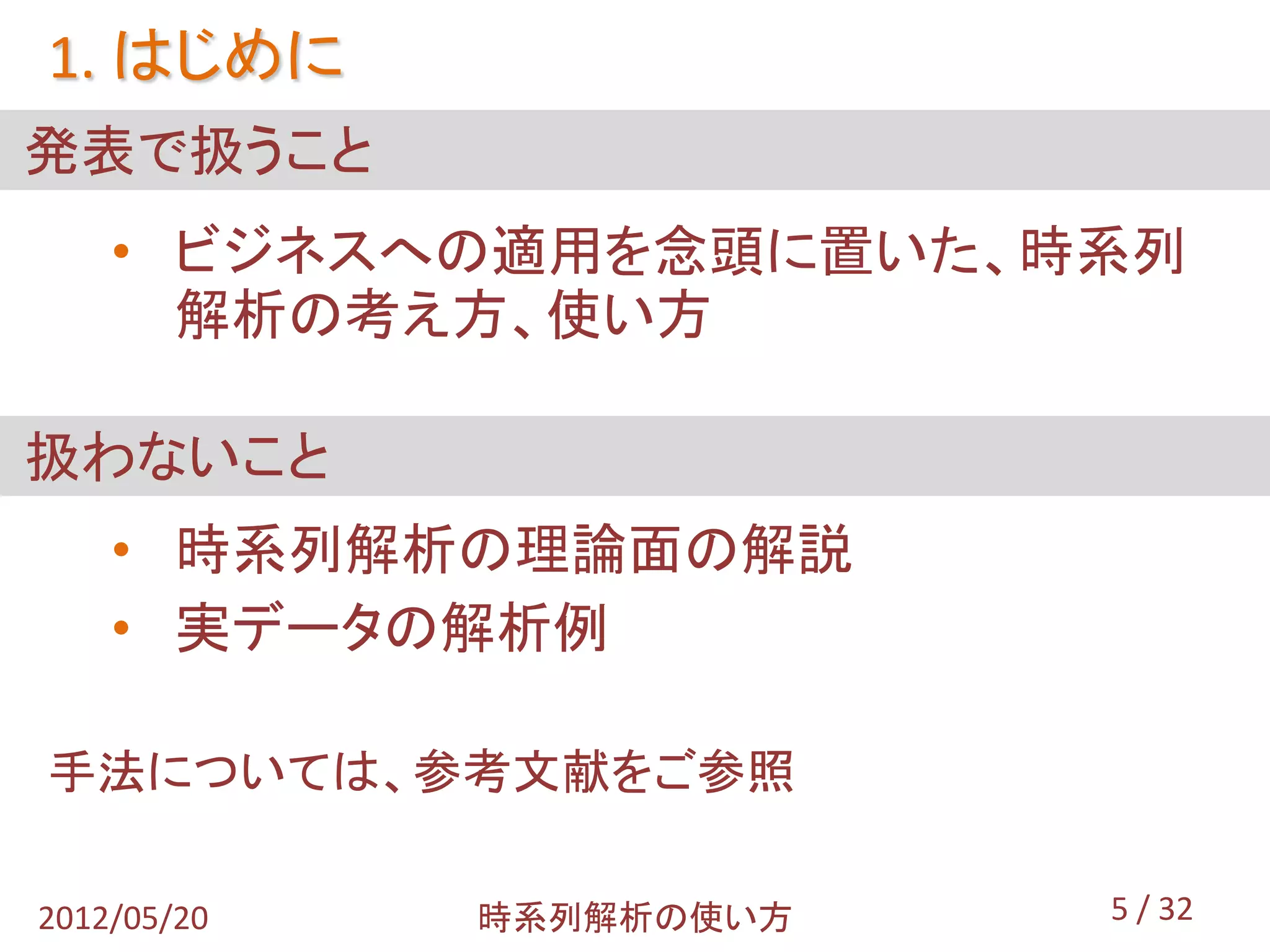 1. はじめに
発表で扱うこと
    • ビジネスへの適用を念頭に置いた、時系列
      解析の考え方、使い方

扱わないこと
    • 時系列解析の理論面の解説
    • 実データの解析例

手法については、参考文献をご参照

2012/05/20   時系列解析の使い方   5 / 32
 