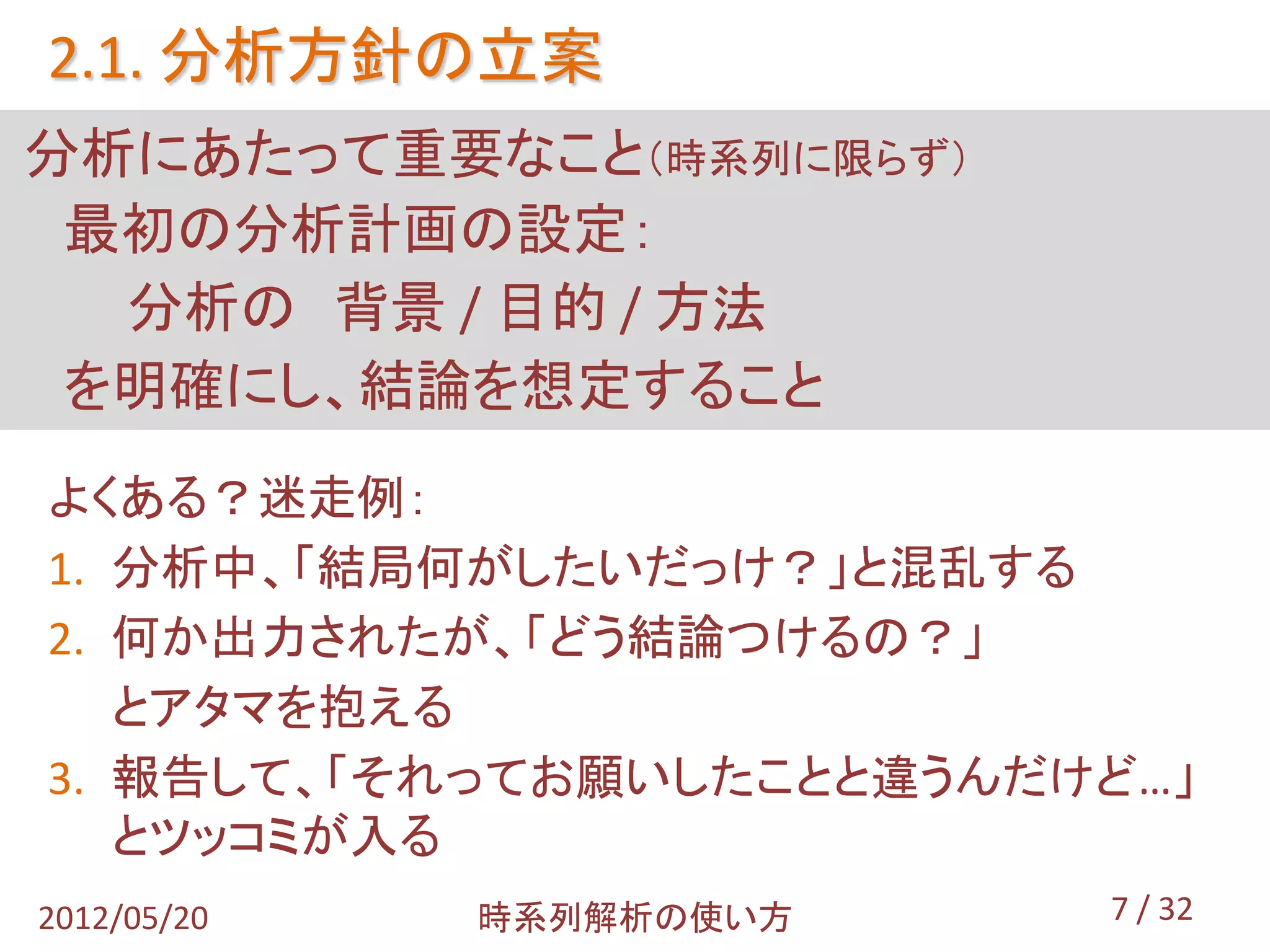 2.1. 分析方針の立案
分析にあたって重要なこと（時系列に限らず）
 最初の分析計画の設定：
  分析の 背景 / 目的 / 方法
 を明確にし、結論を想定すること
よくある？迷走例：
1. 分析中、「結局何がしたいだっけ？」と混乱する
2. 何か出力されたが、「どう結論つけるの？」
   とアタマを抱える
3. 報告して、「それってお願いしたことと違うんだけど…」
   とツッコミが入る
2012/05/20   時系列解析の使い方    7 / 32
 