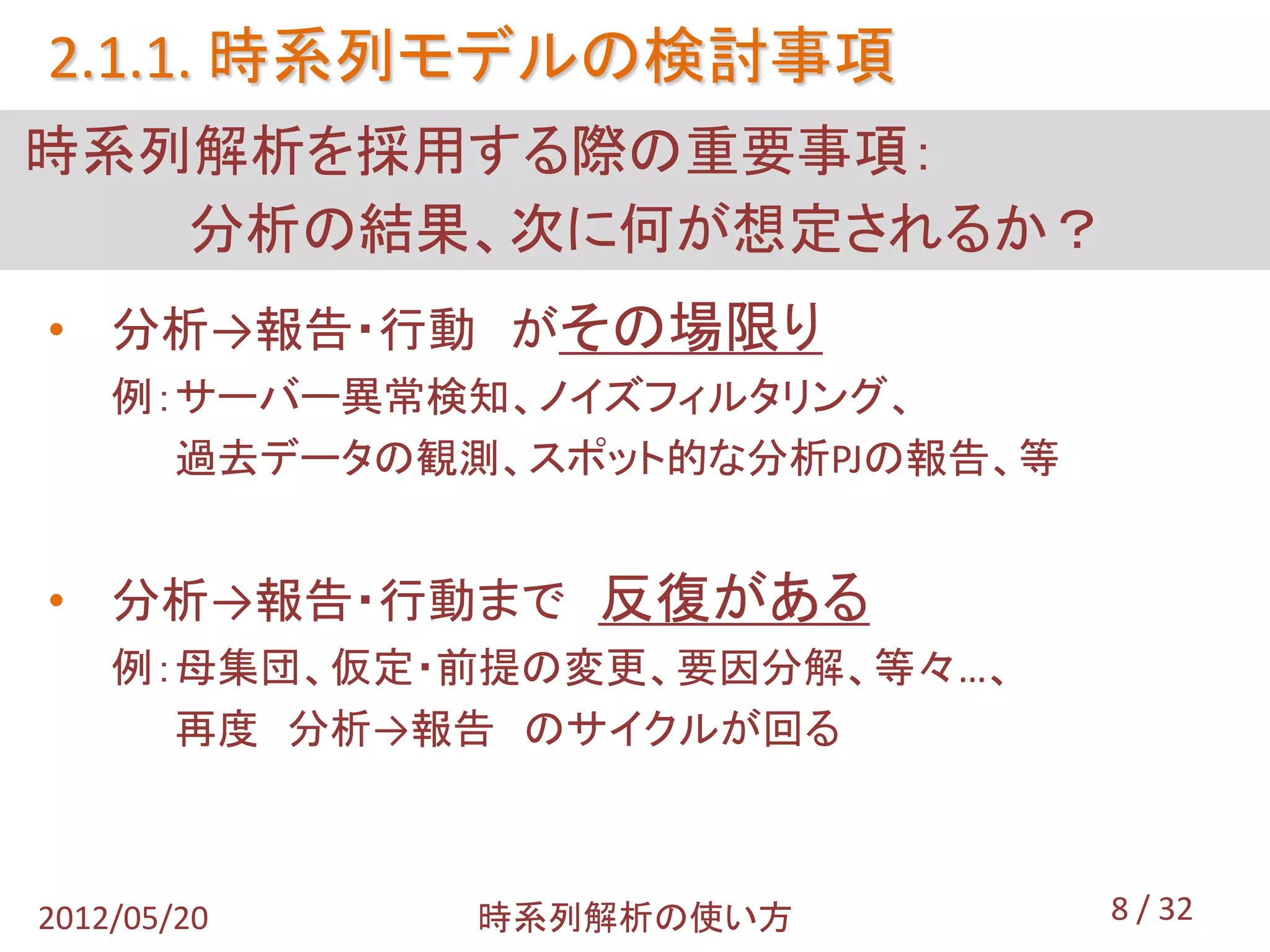 2.1.1. 時系列モデルの検討事項
時系列解析を採用する際の重要事項：
   分析の結果、次に何が想定されるか？
• 分析→報告・行動 がその場限り
    例：サーバー異常検知、ノイズフィルタリング、
      過去データの観測、スポット的な分析PJの報告、等


• 分析→報告・行動まで 反復がある
    例：母集団、仮定・前提の変更、要因分解、等々…、
      再度 分析→報告 のサイクルが回る



2012/05/20    時系列解析の使い方          8 / 32
 