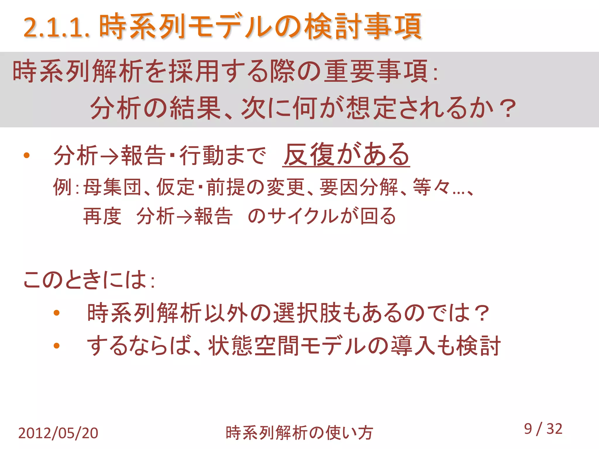 2.1.1. 時系列モデルの検討事項
時系列解析を採用する際の重要事項：
   分析の結果、次に何が想定されるか？
• 分析→報告・行動まで 反復がある
    例：母集団、仮定・前提の変更、要因分解、等々…、
      再度 分析→報告 のサイクルが回る


このときには：
 • 時系列解析以外の選択肢もあるのでは？
 • するならば、状態空間モデルの導入も検討


2012/05/20   時系列解析の使い方         9 / 32
 