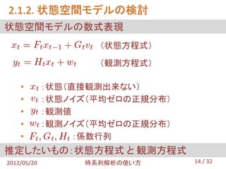 2.1.2. 状態空間モデルの検討
状態空間モデルの数式表現
                    （状態方程式）

                    （観測方程式）

    •        ：状態（直接観測出来ない）
    •        ：状態ノイズ（平均ゼロの正規分布）
    •        ：観測値
    •        ：観測ノイズ（平均ゼロの正規分布）
    •             ：係数行列
推定したいもの：状態方程式 と 観測方程式
2012/05/20        時系列解析の使い方      14 / 32
 