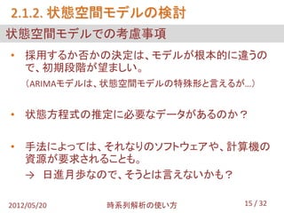 2.1.2. 状態空間モデルの検討
状態空間モデルでの考慮事項
• 採用するか否かの決定は、モデルが根本的に違うの
  で、初期段階が望ましい。
    （ARIMAモデルは、状態空間モデルの特殊形と言えるが…）


• 状態方程式の推定に必要なデータがあるのか？

• 手法によっては、それなりのソフトウェアや、計算機の
  資源が要求されることも。
  → 日進月歩なので、そうとは言えないかも？

2012/05/20    時系列解析の使い方        15 / 32
 