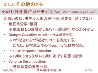 2.1.3. その他のメモ
その1：多変量時系列モデル（VAR: Vector Auto Regression）
面白いのは、モデル入出力が行列：多変量 だけでない：
• 相互共分散・相関
  → 他変数との影響が、先行/一致/遅行 なのか分かる。
• Granger Causality（2003年ノーベル経済学賞）
  → Xが起きたらYが起きたの？を検定する。
    ただし、日常生活での”Causality”とは異なる。
• Impulse Response Function
  → t 期のショックが t+1 期に及ぼす影響の計測
• Variance Decomposition
  → 予測誤差の要因分解
2012/05/20     時系列解析の使い方            16 / 32
 